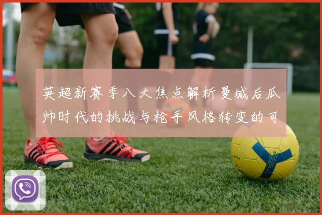英超新赛季八大焦点解析曼城后瓜帅时代的挑战与枪手风格转变的可能性