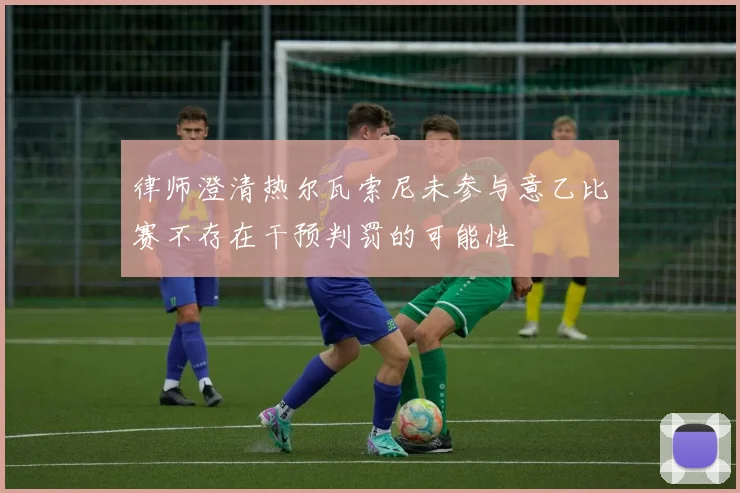 律师澄清热尔瓦索尼未参与意乙比赛不存在干预判罚的可能性