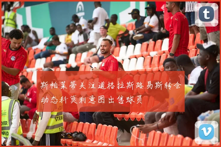 斯帕莱蒂关注道格拉斯路易斯转会动态科莫利意图出售球员