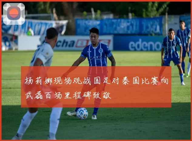 杨莉娜现场观战国足对泰国比赛向武磊百场里程碑致敬