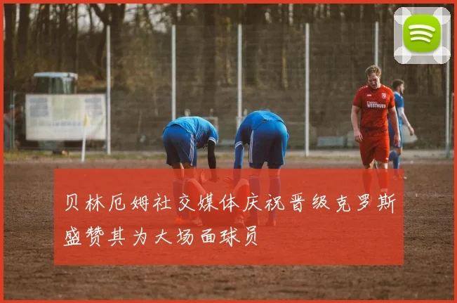 贝林厄姆社交媒体庆祝晋级克罗斯盛赞其为大场面球员