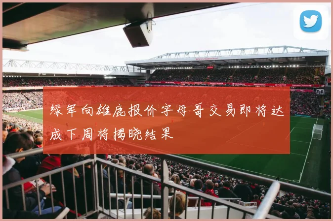 绿军向雄鹿报价字母哥交易即将达成下周将揭晓结果