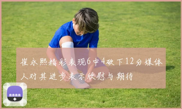 崔永熙精彩表现6中4砍下12分媒体人对其进步表示欣慰与期待
