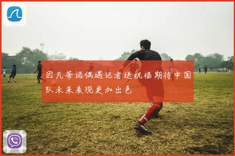 因凡蒂诺偶遇记者送祝福期待中国队未来表现更加出色