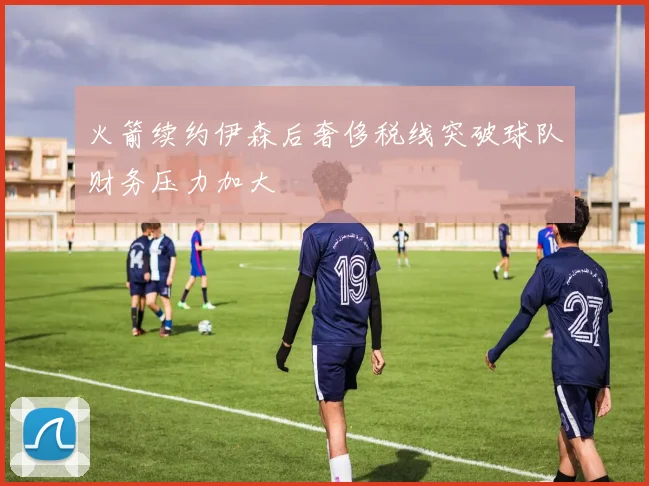 火箭续约伊森后奢侈税线突破球队财务压力加大