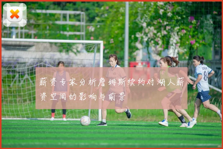 薪资专家分析詹姆斯续约对湖人薪资空间的影响与前景