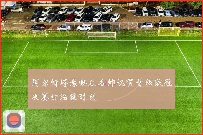 阿尔特塔感慨众名帅祝贺晋级欧冠决赛的温暖时刻