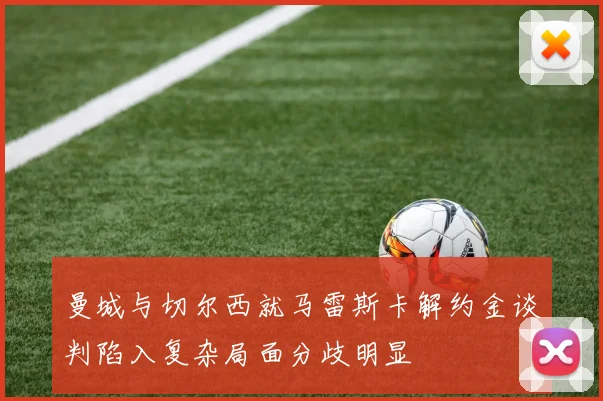 曼城与切尔西就马雷斯卡解约金谈判陷入复杂局面分歧明显