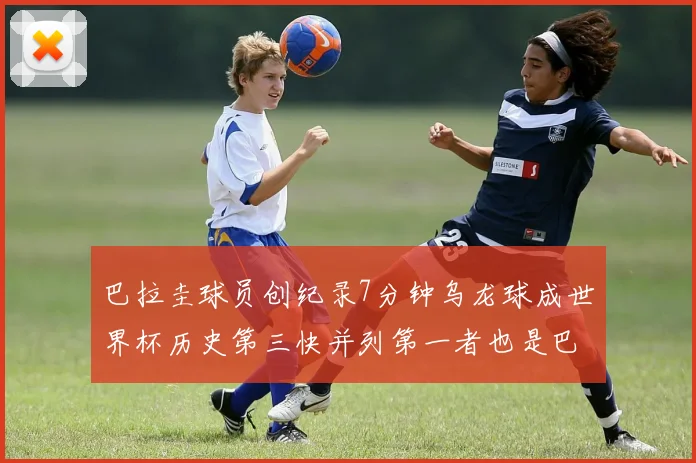 巴拉圭球员创纪录7分钟乌龙球成世界杯历史第三快并列第一者也是巴拉圭人